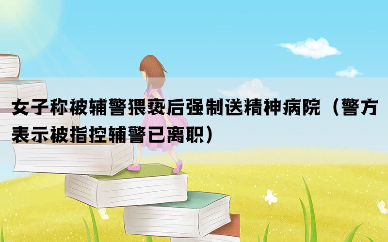 女子称被辅警猥亵后强制送精神病院（警方表示被指控辅警已离职）(图1)