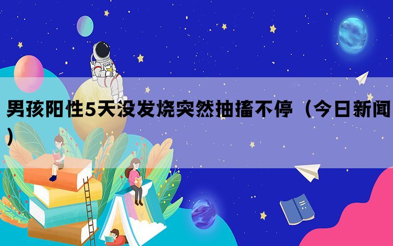 男孩阳性5天没发烧突然抽搐不停（今日新闻）(图1)