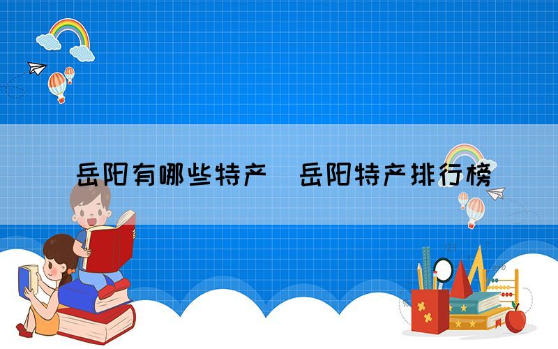 岳阳有哪些特产(岳阳特产排行榜) 岳阳有哪些特产(岳阳特产排行榜)