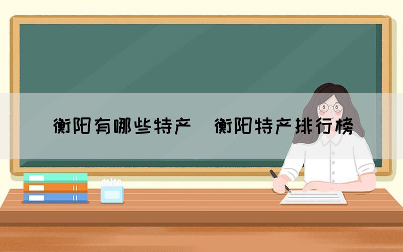 衡阳有哪些特产(衡阳特产排行榜) 衡阳有哪些特产(衡阳特产排行榜)