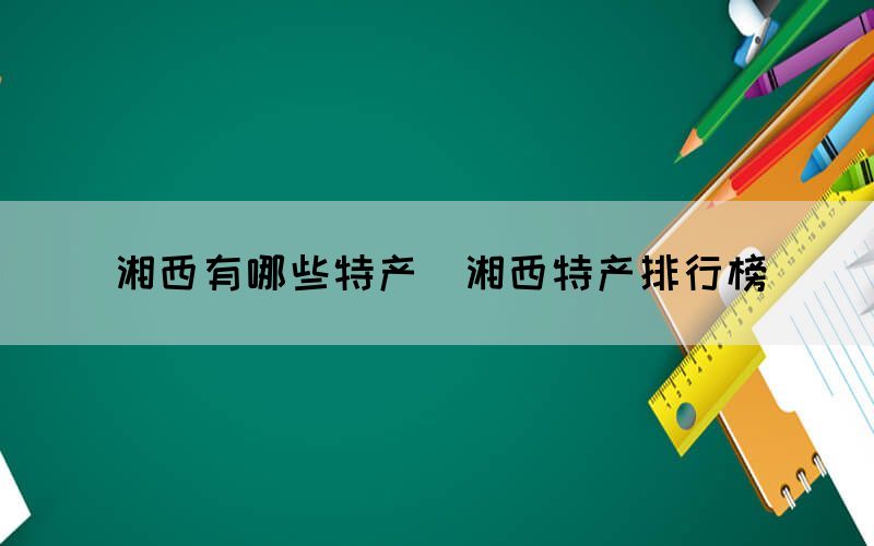 湘西有哪些特产(湘西特产排行榜) 湘西有哪些特产(湘西特产排行榜)