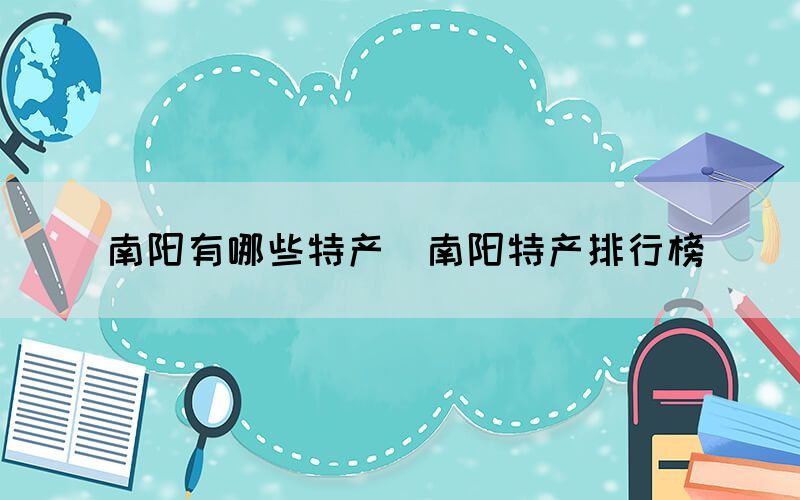 南阳有哪些特产(南阳特产排行榜) 南阳有哪些特产(南阳特产排行榜)