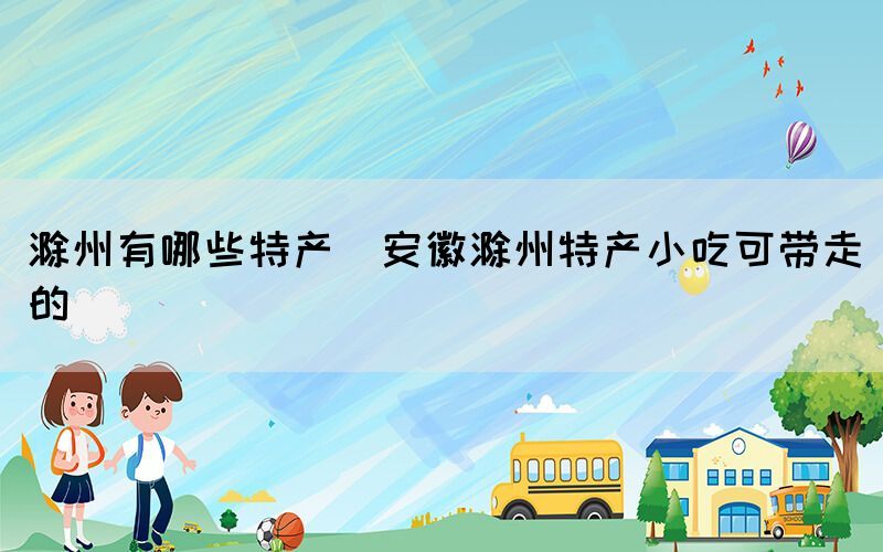 滁州有哪些特产(安徽滁州特产小吃可带走的)