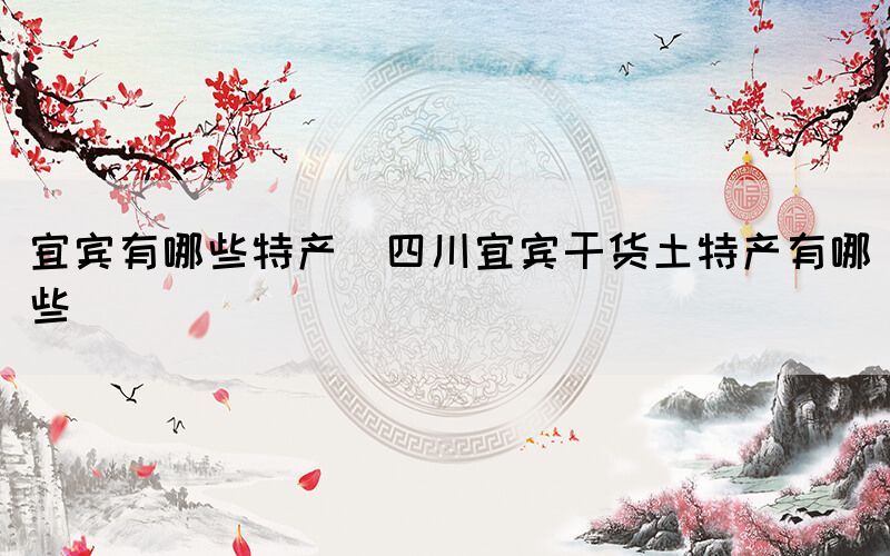 宜宾有哪些特产(四川宜宾干货土特产有哪些)