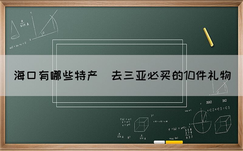 海口有哪些特产(去三亚必买的10件礼物)