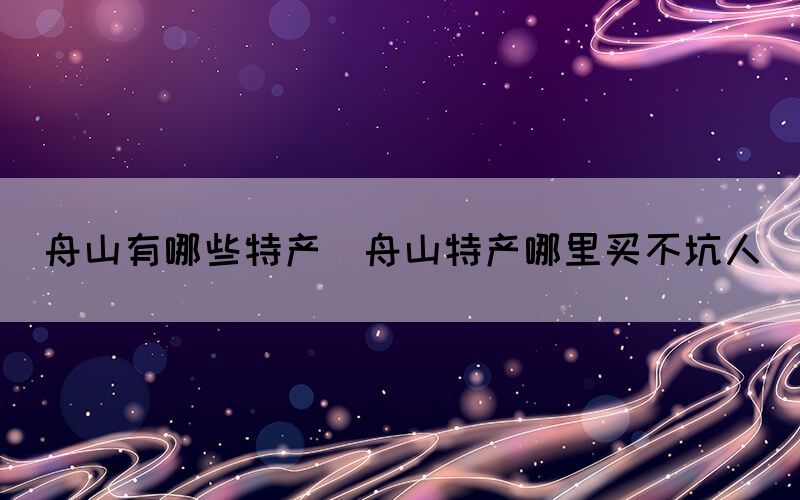 舟山有哪些特产(舟山特产哪里买不坑人)