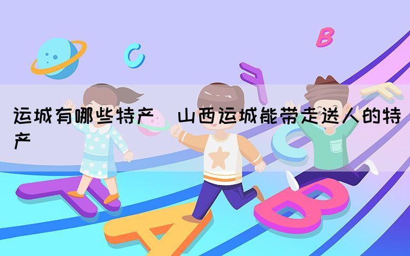 运城有哪些特产(山西运城能带走送人的特产)