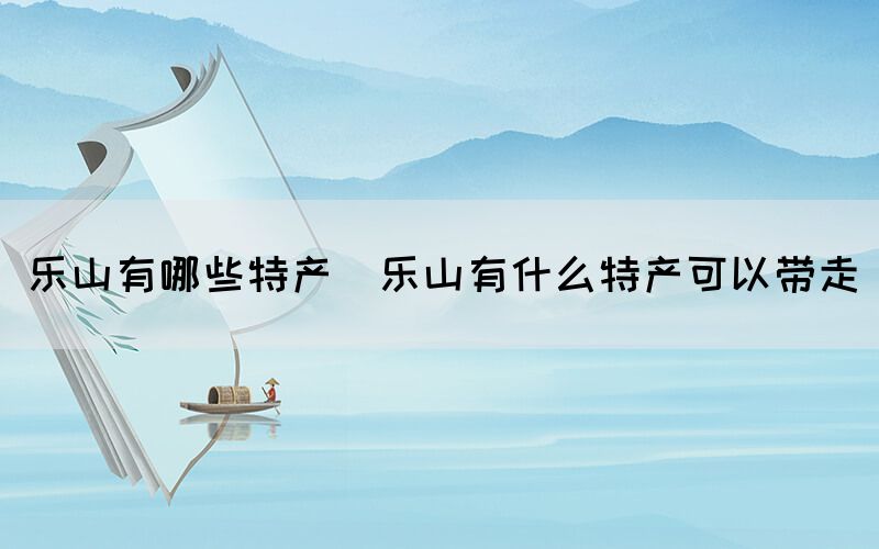 乐山有哪些特产(乐山有什么特产可以带走)