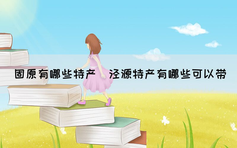 固原有哪些特产(泾源特产有哪些可以带)