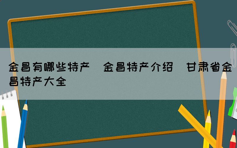 金昌有哪些特产(金昌特产介绍_甘肃省金昌特产大全)