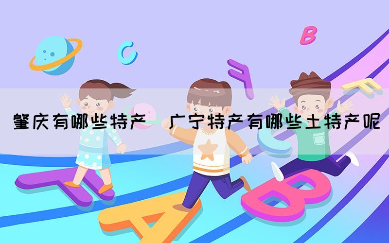 肇庆有哪些特产(广宁特产有哪些土特产呢)