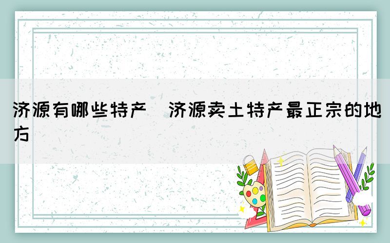 济源有哪些特产(济源卖土特产最正宗的地方)