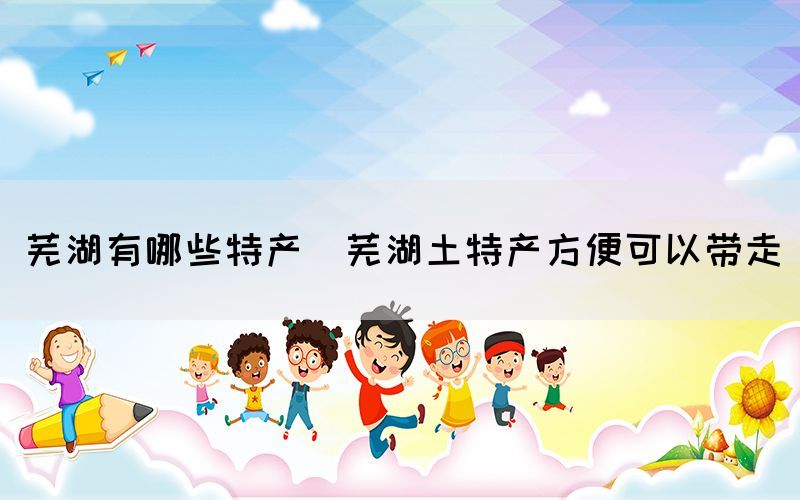 芜湖有哪些特产(芜湖土特产方便可以带走)