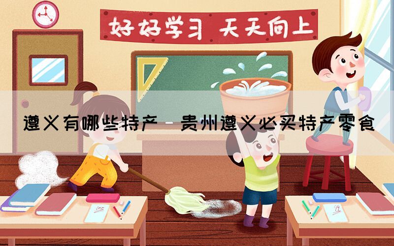 遵义有哪些特产(贵州遵义必买特产零食)