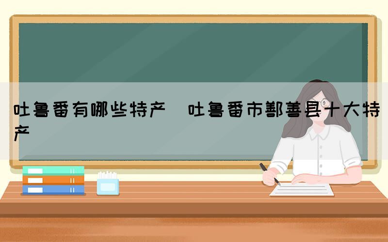 吐鲁番有哪些特产(吐鲁番市鄯善县十大特产)