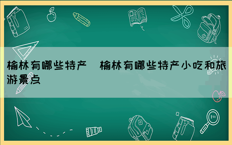 榆林有哪些特产(榆林有哪些特产小吃和旅游景点)