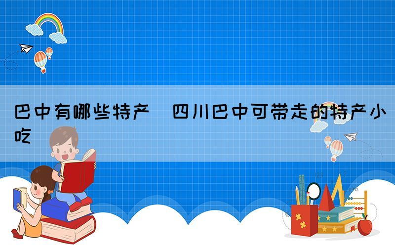 巴中有哪些特产(四川巴中可带走的特产小吃)