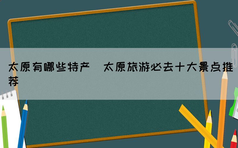 太原有哪些特产(太原旅游必去十大景点推荐)