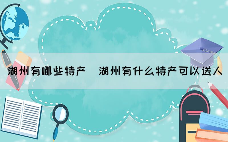 湖州有哪些特产(湖州有什么特产可以送人)