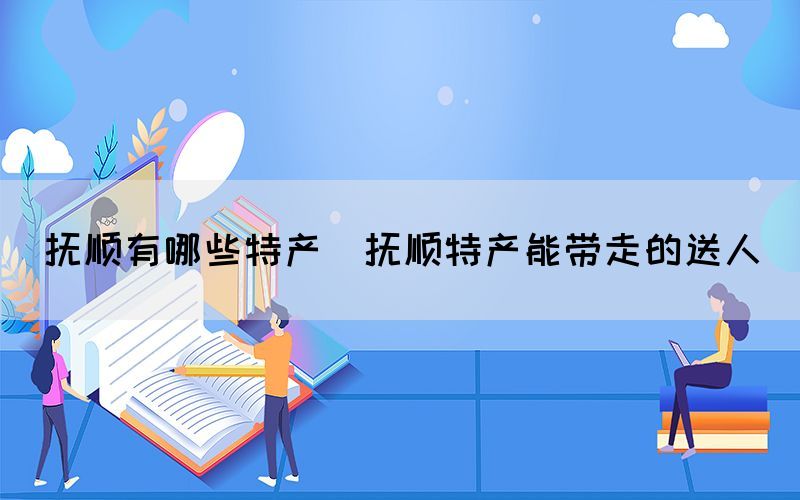 抚顺有哪些特产(抚顺特产能带走的送人)