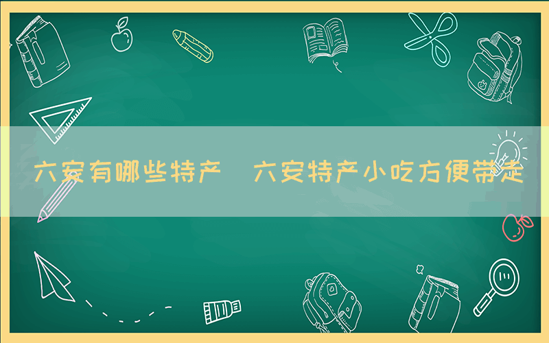 六安有哪些特产(六安特产小吃方便带走)