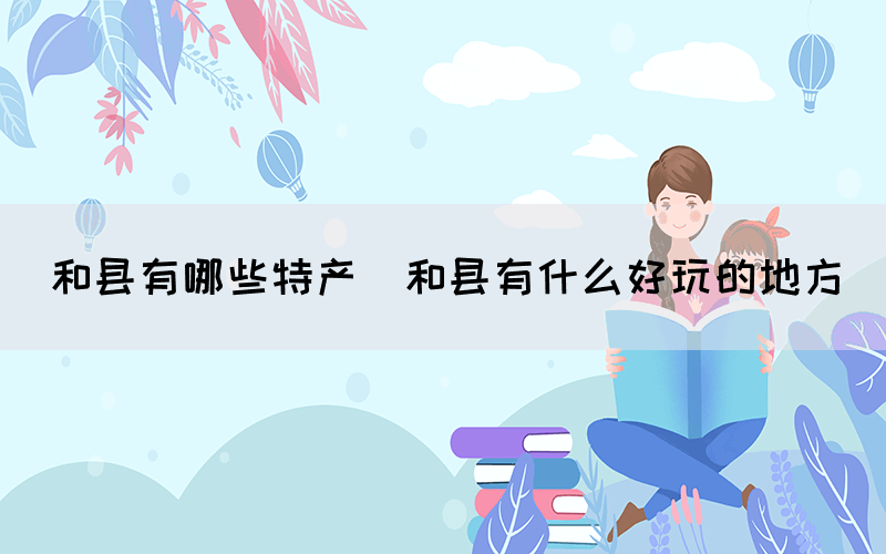 和县有哪些特产(和县有什么好玩的地方)