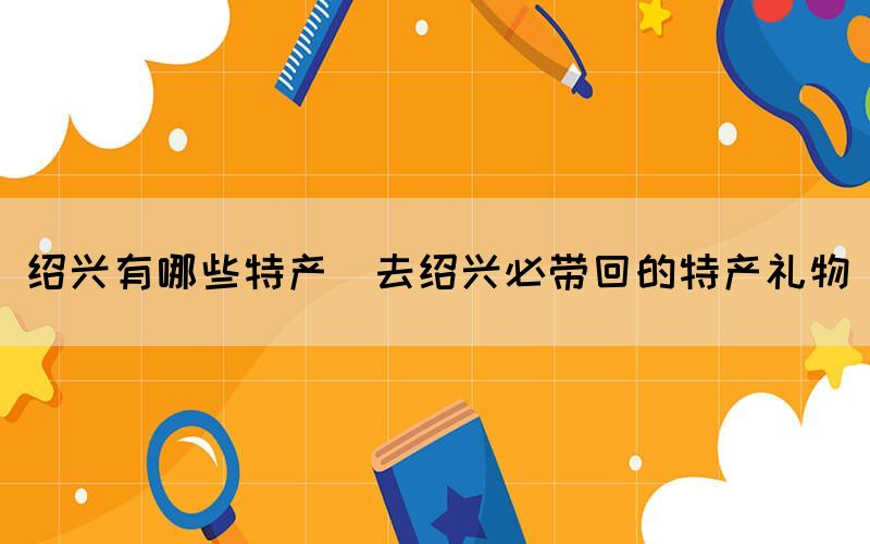 绍兴有哪些特产(去绍兴必带回的特产礼物)