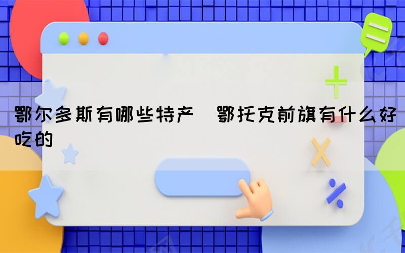 鄂尔多斯有哪些特产(鄂托克前旗有什么好吃的)