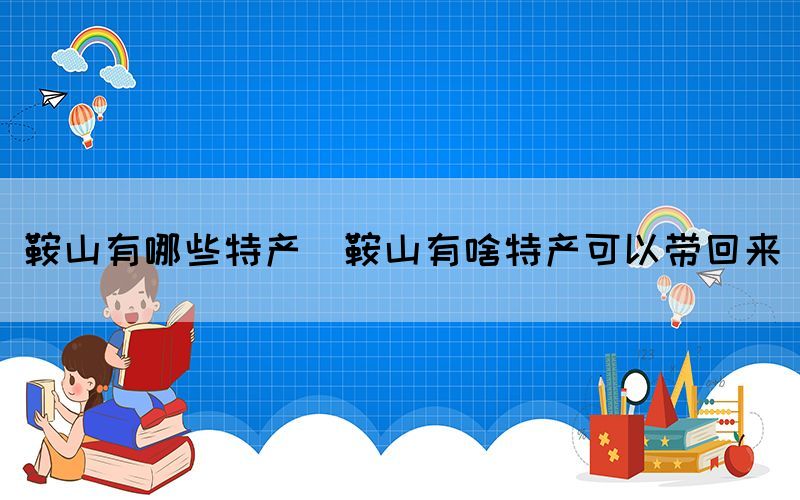 鞍山有哪些特产(鞍山有啥特产可以带回来)