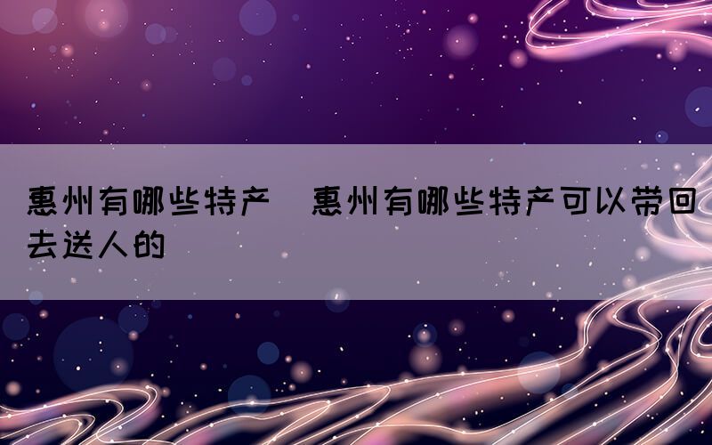 惠州有哪些特产(惠州有哪些特产可以带回去送人的)