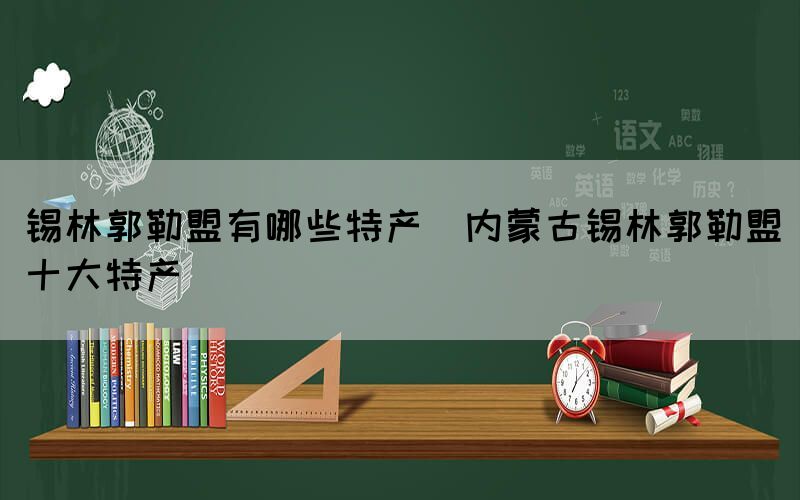 锡林郭勒盟有哪些特产(内蒙古锡林郭勒盟十大特产)