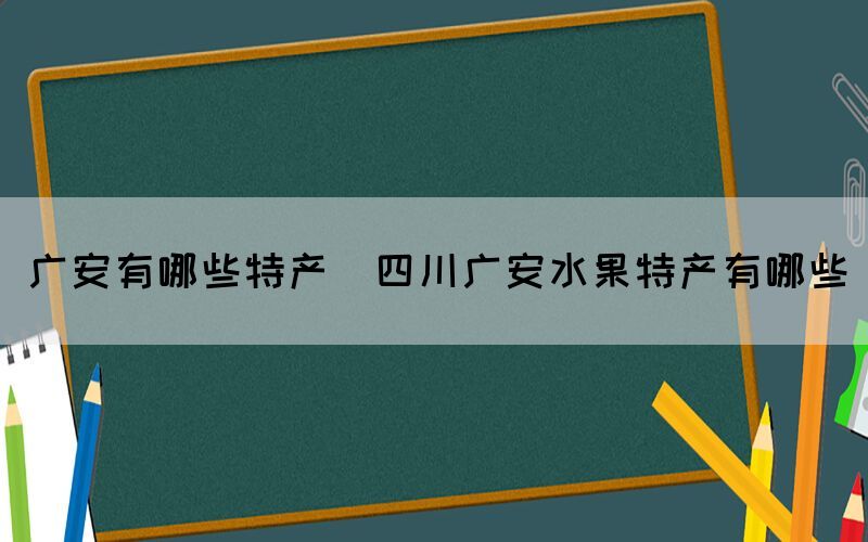 广安有哪些特产(四川广安水果特产有哪些)