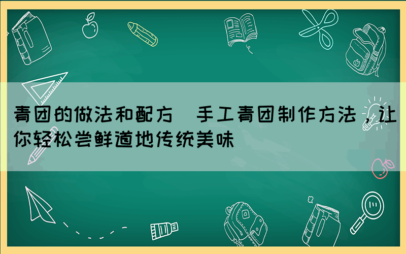 青团的做法和配方(手工青团制作方法，让你轻松尝鲜道地传统美味)(图1)