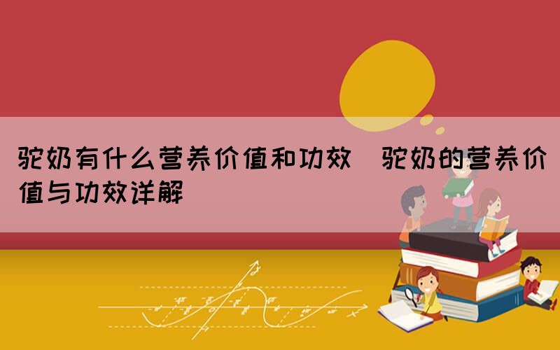 驼奶有什么营养价值和功效(驼奶的营养价值与功效详解)(图1)