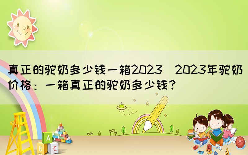 真正的驼奶多少钱一箱2023(2023年驼奶价格：一箱真正的驼奶多少钱？)