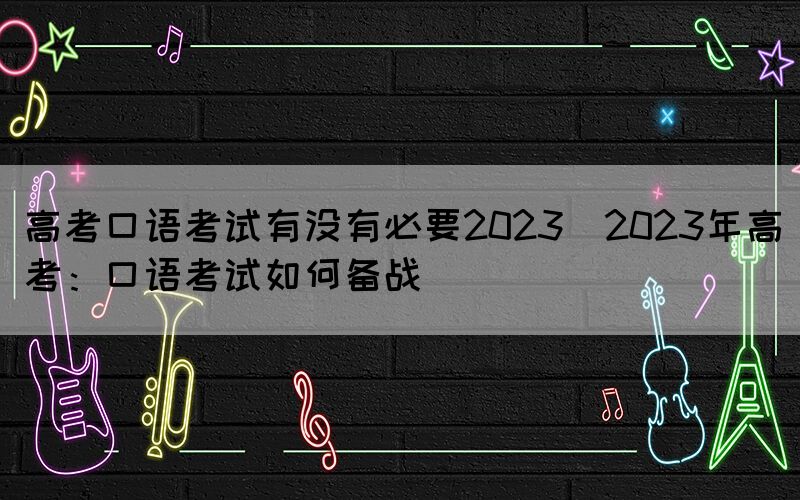 高考口语考试有没有必要2023(2023年高考：口语考试如何备战)