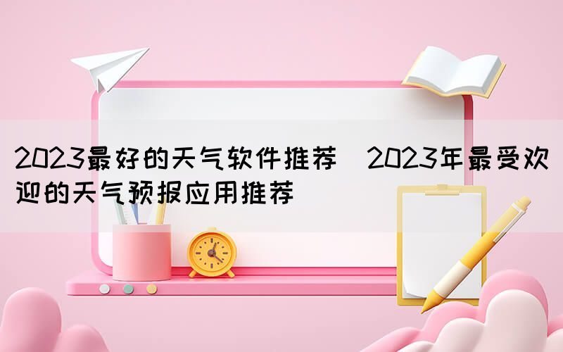 2023最好的天气软件推荐(2023年最受欢迎的天气预报应用推荐)