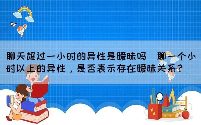 聊天超过一小时的异性是暧昧吗(聊一个小时以上的异性，是否表示存在暧昧关系？)(图1)