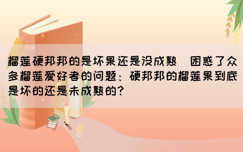 榴莲硬邦邦的是坏果还是没成熟(困惑了众多榴莲爱好者的问题：硬邦邦的榴莲果到底是坏的还是未成熟的？)(图1)
