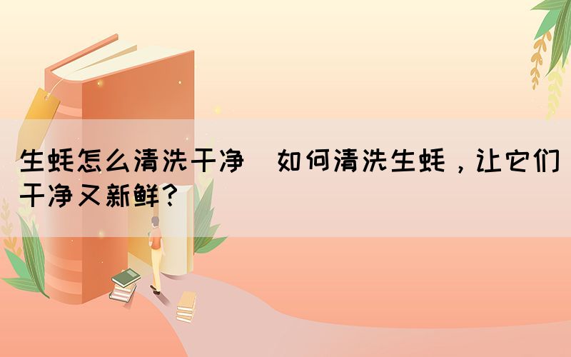生蚝怎么清洗干净(如何清洗生蚝，让它们干净又新鲜？)(图1)