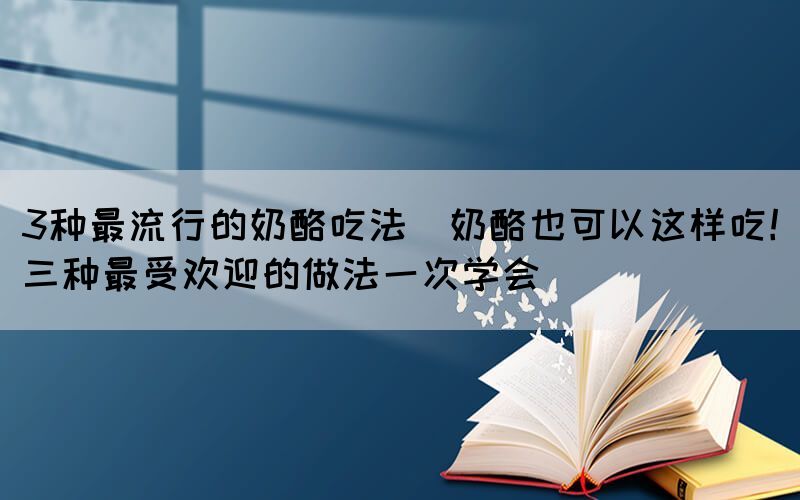 3种最流行的奶酪吃法(奶酪也可以这样吃！三种最受欢迎的做法一次学会)