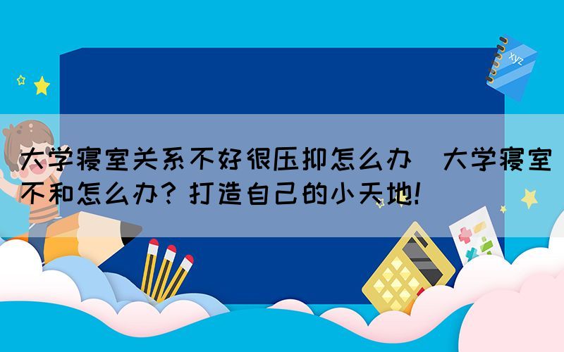 大学寝室关系不好很压抑怎么办(大学寝室不和怎么办？打造自己的小天地！)