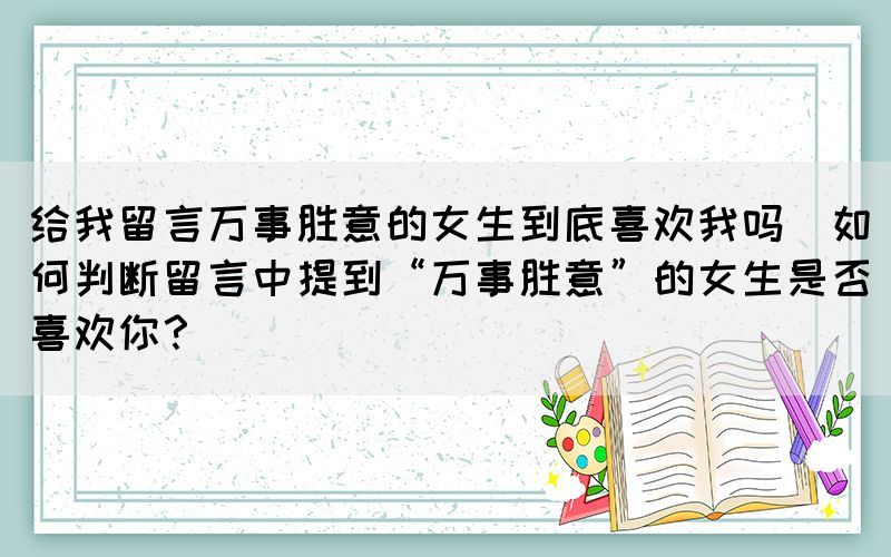 给我留言万事胜意的女生到底喜欢我吗(如何判断留言中提到“万事胜意”的女生是否喜欢你？)