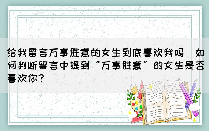 给我留言万事胜意的女生到底喜欢我吗(如何判断留言中提到“万事胜意”的女生是否喜欢你？)