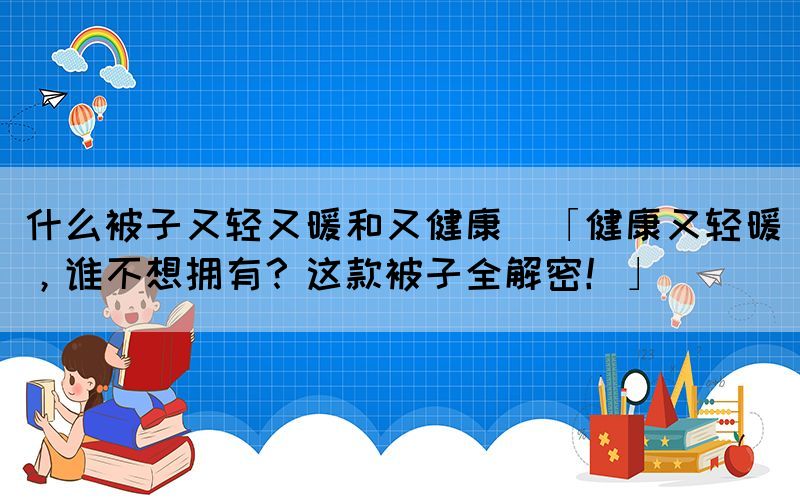 什么被子又轻又暖和又健康(「健康又轻暖，谁不想拥有？这款被子全解密！」)