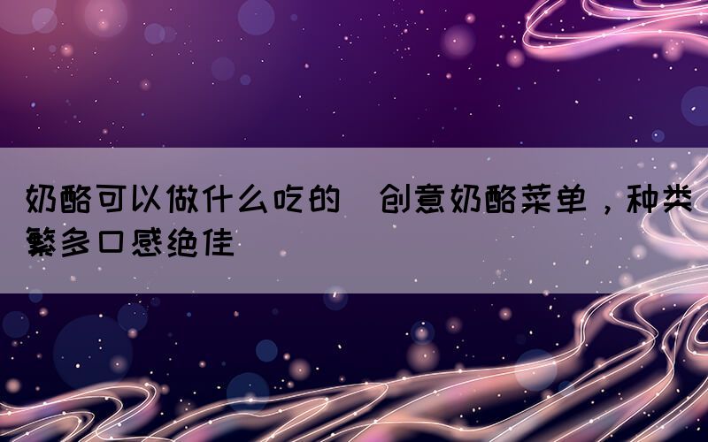 奶酪可以做什么吃的(创意奶酪菜单，种类繁多口感绝佳)(图1)