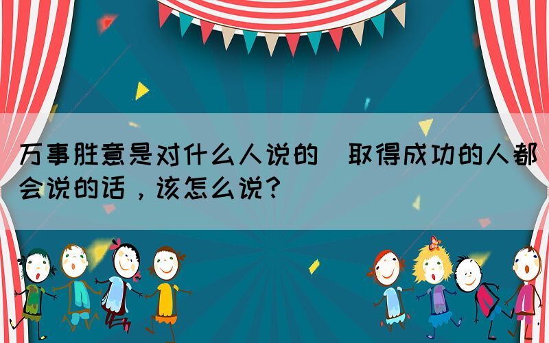 万事胜意是对什么人说的(取得成功的人都会说的话，该怎么说？)(图1)