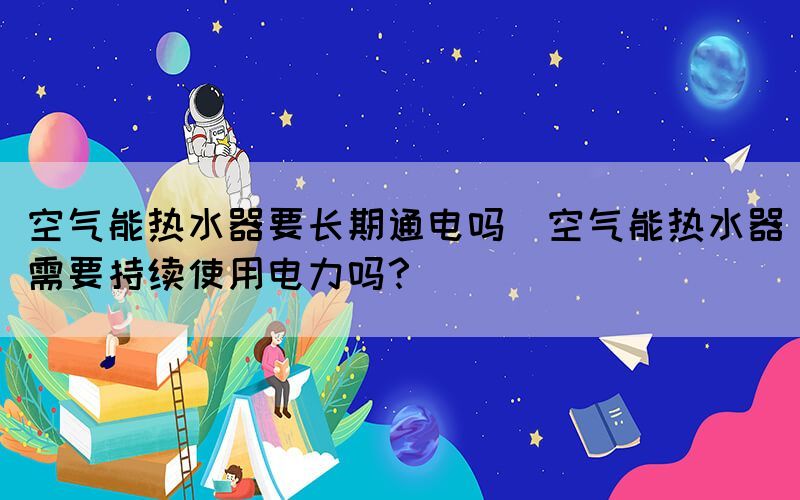 空气能热水器要长期通电吗(空气能热水器需要持续使用电力吗？)