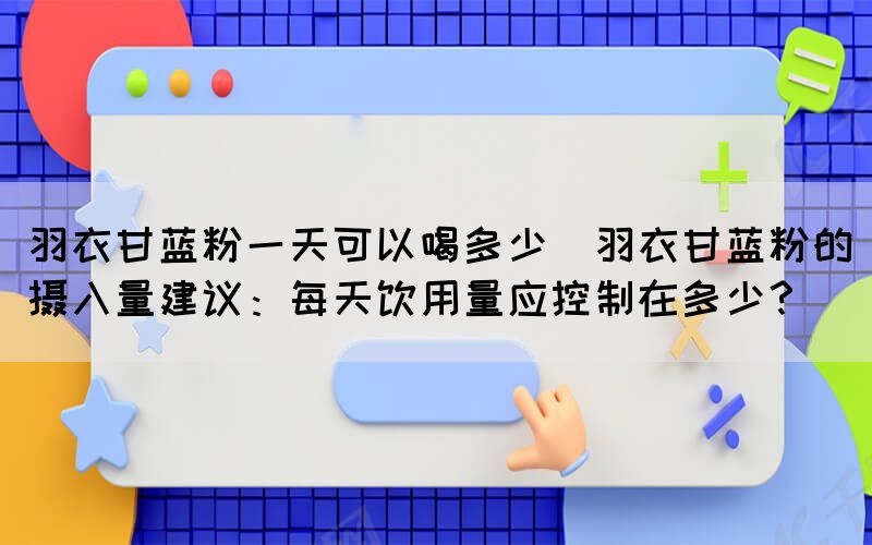 羽衣甘蓝粉一天可以喝多少(羽衣甘蓝粉的摄入量建议：每天饮用量应控制在多少？)(图1)