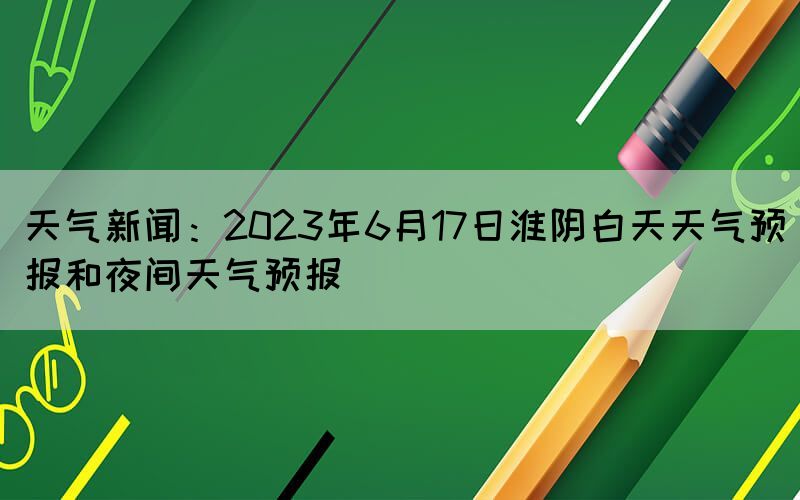 天气新闻：2023年6月17日淮阴白天天气预报和夜间天气预报